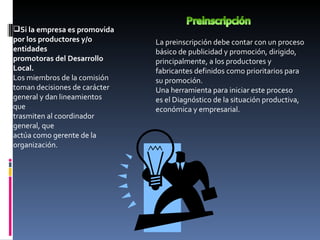 Si la empresa es promovida por los productores y/o entidades promotoras del Desarrollo Local. Los miembros de la comisión toman decisiones de carácter general y dan lineamientos que trasmiten al coordinador general, que actúa como gerente de la organización. La preinscripción debe contar con un proceso básico de publicidad y promoción, dirigido, principalmente, a los productores y fabricantes definidos como prioritarios para su promoción. Una herramienta para iniciar este proceso es el Diagnóstico de la situación productiva, económica y empresarial. 