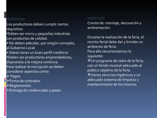 INSCRIPCION Los productores deben cumplir ciertos requisitos: Deben ser micro y pequeñas industrias con productos de calidad. •  No deben adeudar, por ningún concepto, al Gobierno Local. •  Deben tener un buen perfil crediticio Deben ser productores emprendedores, dispuestos a la mejora continua. Para realizar la inscripción se deben considerar aspectos como: Pagos Firma de contratos. Reglamentos Entrega de credenciales y pases MONTAJE Consta de: montaje, decoración y ambientación. Durante la realización de la feria, el recinto ferial debe dar y brindar un ambiente de feria. Para ello recomendamos lo siguiente: Un programa de radio de la feria, con un fondo musical adecuado al público objetivo de la feria. Varios servicios higiénicos y un adecuado sistema de limpieza y mantenimiento de los mismos. 