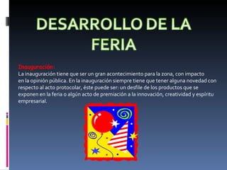 Inauguración:  La inauguración tiene que ser un gran acontecimiento para la zona, con impacto en la opinión pública. En la inauguración siempre tiene que tener alguna novedad con respecto al acto protocolar, éste puede ser: un desfile de los productos que se exponen en la feria o algún acto de premiación a la innovación, creatividad y espíritu empresarial. 