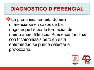DIAGNOSTICO DIFERENCIAL
La presencia húmeda deberá
diferenciarse en casos de La
ringotraqueitis por la formación de
membranas diftéricas. Puede confundirse
con tricomoniasis pero en esta
enfermedad se puede detectar el
protozoario.
 