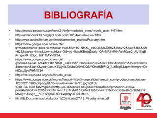 BIBLIOGRAFÍA
• http://mundo-pecuario.com/tema24/enfermedades_aves/viruela_aviar-147.html
• http://armando2413.blogspot.com.co/2010/04/viruela-aviar.html
• http://www.aviariolhman.com/medicamentos_poulvacPcanary.htm.
• https://www.google.com.co/search?
q=medicamento+para+la+viruela+aviar&rlz=1C1NHXL_esCO682CO682&espv=2&biw=1366&bih
=623&source=lnms&tbm=isch&sa=X&ved=0ahUKEwjd2aajtr_OAhUFJh4KHfWMCpsQ_AUIBigB
#imgrc=9m03pd_6H1MAYM%3A.
• https://www.google.com.co/search?
q=viruela+aviar+pdf&rlz=1C1NHXL_esCO682CO682&espv=2&biw=1366&bih=623&source=lnms
&tbm=isch&sa=X&ved=0ahUKEwjn9LXxvbzOAhVDQSYKHefSBWIQ_AUIBigB&dpr=1#imgrc=Ox
nIOjcLEyvWAM%3A
• https://es.wikipedia.org/wiki/Viruela_aviar.
• https://www.google.com.co/imgres?imgurl=http://image.slidesharecdn.com/produccinavcolajose-
120522210303-phpapp01/95/viruela-aviar-19-728.jpg%3Fcb
%3D1337750414&imgrefurl=http://es.slideshare.net/joseefrainsalcedo/produccin-avcola-
jose&h=546&w=728&tbnid=MHwnFXIEllzyMM:&tbnh=113&tbnw=151&docid=5UeB46cOUMqSY
M&itg=1&usg=__hEq1ZejtwO1ON-vq8ByQjRQTMNI=.
• file:///E:/Documentos/produccion%20avicola/2.7.12_Viruela_aviar.pdf
 
