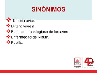 SINÓNIMOS
 Difteria aviar.
Diftero viruela. 
Epitelioma contagioso de las aves.
Enfermedad de Kikuth. 
Pepilla.
 