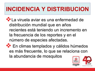 INCIDENCIA Y DISTRIBUCION
La viruela aviar es una enfermedad de
distribución mundial que en años
recientes está teniendo un incremento en
la frecuencia de los reportes y en el
número de especies afectadas.
 En climas templados y cálidos húmedos
es más frecuente, lo que se relaciona con
la abundancia de mosquitos
 