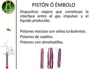 PISTÓN Ó ÉMBOLO
Dispositivo viajero que constituye la
interface entre el gas impulsor y el
liquido producido.

Pistones macizos con sellos turbulentos.
Pistones de cepillos.
Pistones con almohadillas.
 