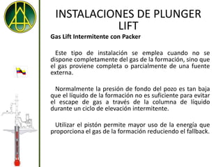 INSTALACIONES DE PLUNGER
           LIFT
Gas Lift Intermitente con Packer

  Este tipo de instalación se emplea cuando no se
dispone completamente del gas de la formación, sino que
el gas proviene completa o parcialmente de una fuente
externa.

  Normalmente la presión de fondo del pozo es tan baja
que el líquido de la formación no es suficiente para evitar
el escape de gas a través de la columna de líquido
durante un ciclo de elevación intermitente.

 Utilizar el pistón permite mayor uso de la energía que
proporciona el gas de la formación reduciendo el fallback.
 
