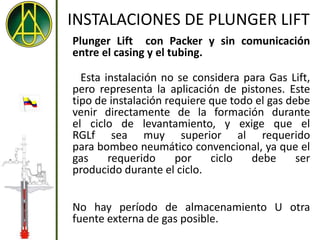 INSTALACIONES DE PLUNGER LIFT
Plunger Lift con Packer y sin comunicación
entre el casing y el tubing.

  Esta instalación no se considera para Gas Lift,
pero representa la aplicación de pistones. Este
tipo de instalación requiere que todo el gas debe
venir directamente de la formación durante
el ciclo de levantamiento, y exige que el
RGLf sea muy superior al requerido
para bombeo neumático convencional, ya que el
gas     requerido     por    ciclo   debe      ser
producido durante el ciclo.


No hay período de almacenamiento U otra
fuente externa de gas posible.
 