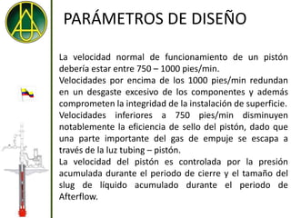 PARÁMETROS DE DISEÑO

La velocidad normal de funcionamiento de un pistón
debería estar entre 750 – 1000 pies/min.
Velocidades por encima de los 1000 pies/min redundan
en un desgaste excesivo de los componentes y además
comprometen la integridad de la instalación de superficie.
Velocidades inferiores a 750 pies/min disminuyen
notablemente la eficiencia de sello del pistón, dado que
una parte importante del gas de empuje se escapa a
través de la luz tubing – pistón.
La velocidad del pistón es controlada por la presión
acumulada durante el periodo de cierre y el tamaño del
slug de líquido acumulado durante el periodo de
Afterflow.
 
