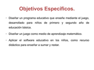 Objetivos Específicos.
➢ Diseñar un programa educativo que enseñe mediante el juego,
desarrollado para niños de primero y segundo año de
educación básica.
➢ Diseñar un juego como medio de aprendizaje matemático.
➢ Aplicar el software educativo en los niños, como recurso
didáctico para enseñar a sumar y restar.
 