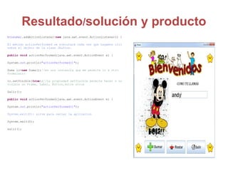 Resultado/solución y producto
btnsumar.addActionListener(new java.awt.event.ActionListener() {
El método actionPerformed se ejecutará cada vez que hagamos clic
sobre el objeto de la clase Jbutton.
public void actionPerformed(java.awt.event.ActionEvent e) {
System.out.println("actionPerformed()");
Suma ir=new Suma();//es una instancia que me permite ir a otro
formulario
ir.setVisible(true);//La propiedad setVisible permite hacer o no
visible un Frame, Label, Button,entre otros
Salir();
public void actionPerformed(java.awt.event.ActionEvent e) {
System.out.println("actionPerformed()");
System.exit(0): sirve para cerrar la aplicacion
System.exit(0);
salir();
 