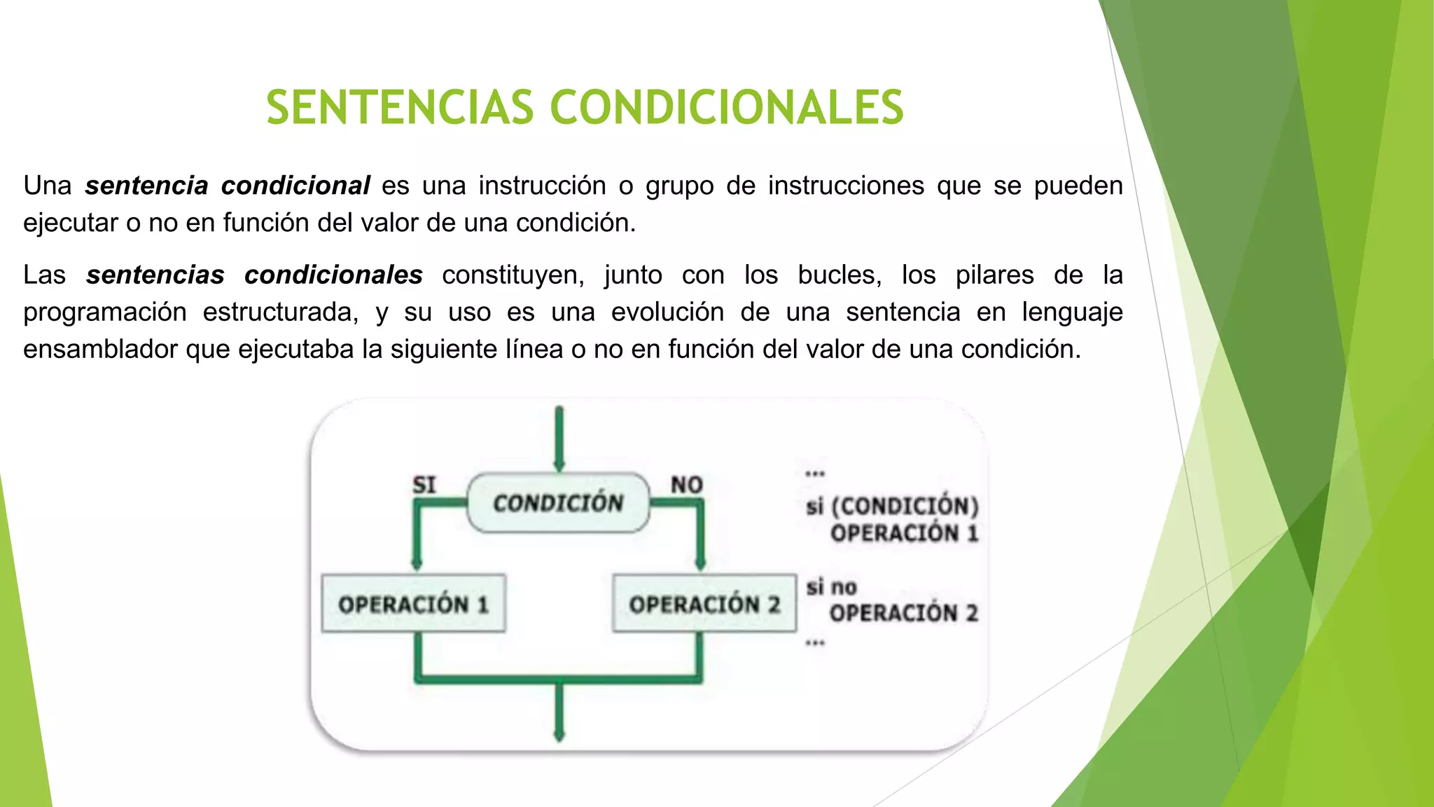 SENTENCIAS CONDICIONALES
Una sentencia condicional es una instrucción o grupo de instrucciones que se pueden
ejecutar o no en función del valor de una condición.
Las sentencias condicionales constituyen, junto con los bucles, los pilares de la
programación estructurada, y su uso es una evolución de una sentencia en lenguaje
ensamblador que ejecutaba la siguiente línea o no en función del valor de una condición.
 