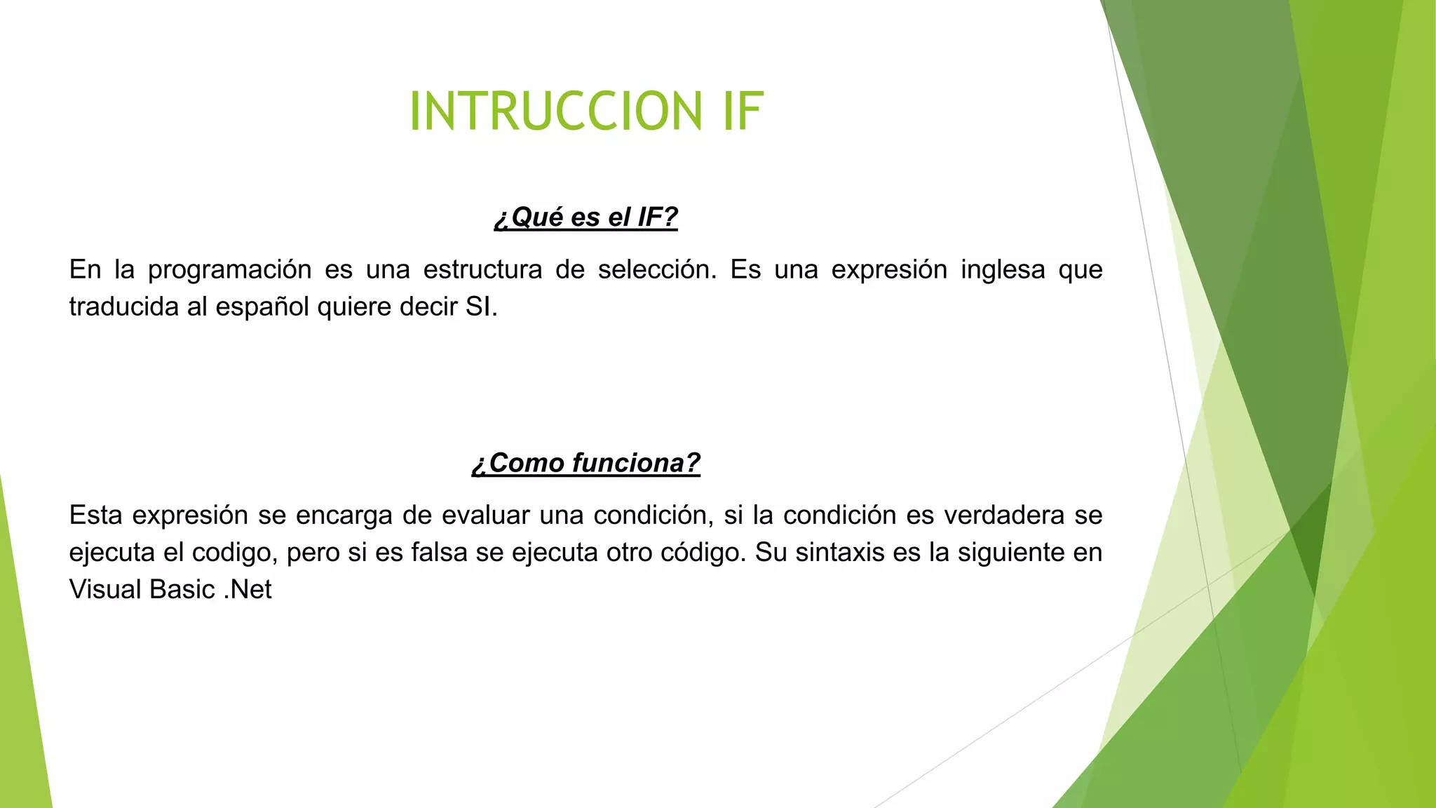 INTRUCCION IF
¿Qué es el IF?
En la programación es una estructura de selección. Es una expresión inglesa que
traducida al español quiere decir SI.
¿Como funciona?
Esta expresión se encarga de evaluar una condición, si la condición es verdadera se
ejecuta el codigo, pero si es falsa se ejecuta otro código. Su sintaxis es la siguiente en
Visual Basic .Net
 