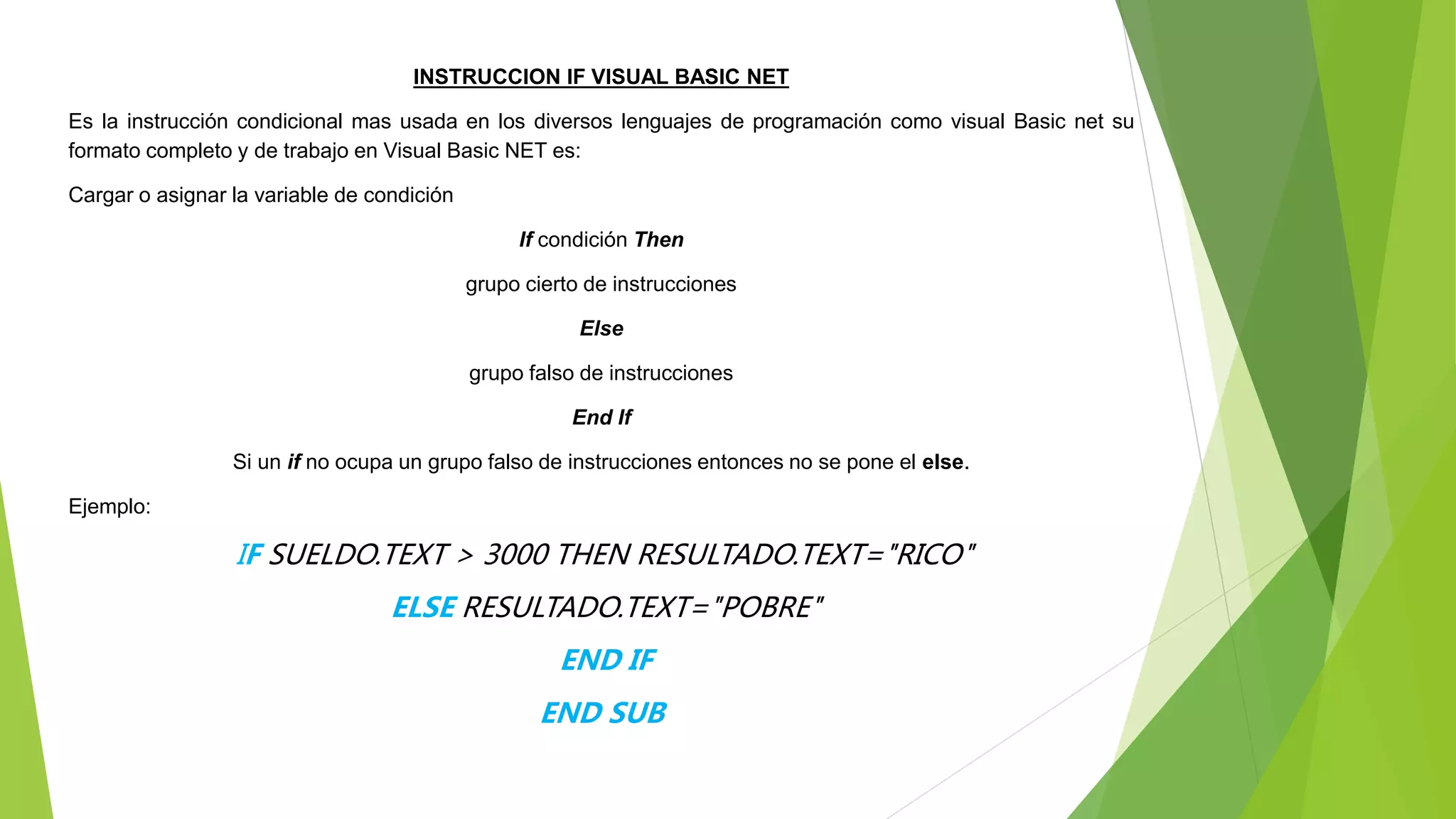 INSTRUCCION IF VISUAL BASIC NET
Es la instrucción condicional mas usada en los diversos lenguajes de programación como visual Basic net su
formato completo y de trabajo en Visual Basic NET es:
Cargar o asignar la variable de condición
If condición Then
grupo cierto de instrucciones
Else
grupo falso de instrucciones
End If
Si un if no ocupa un grupo falso de instrucciones entonces no se pone el else.
Ejemplo:
IF SUELDO.TEXT > 3000 THEN RESULTADO.TEXT="RICO"
ELSE RESULTADO.TEXT="POBRE"
END IF
END SUB
 
