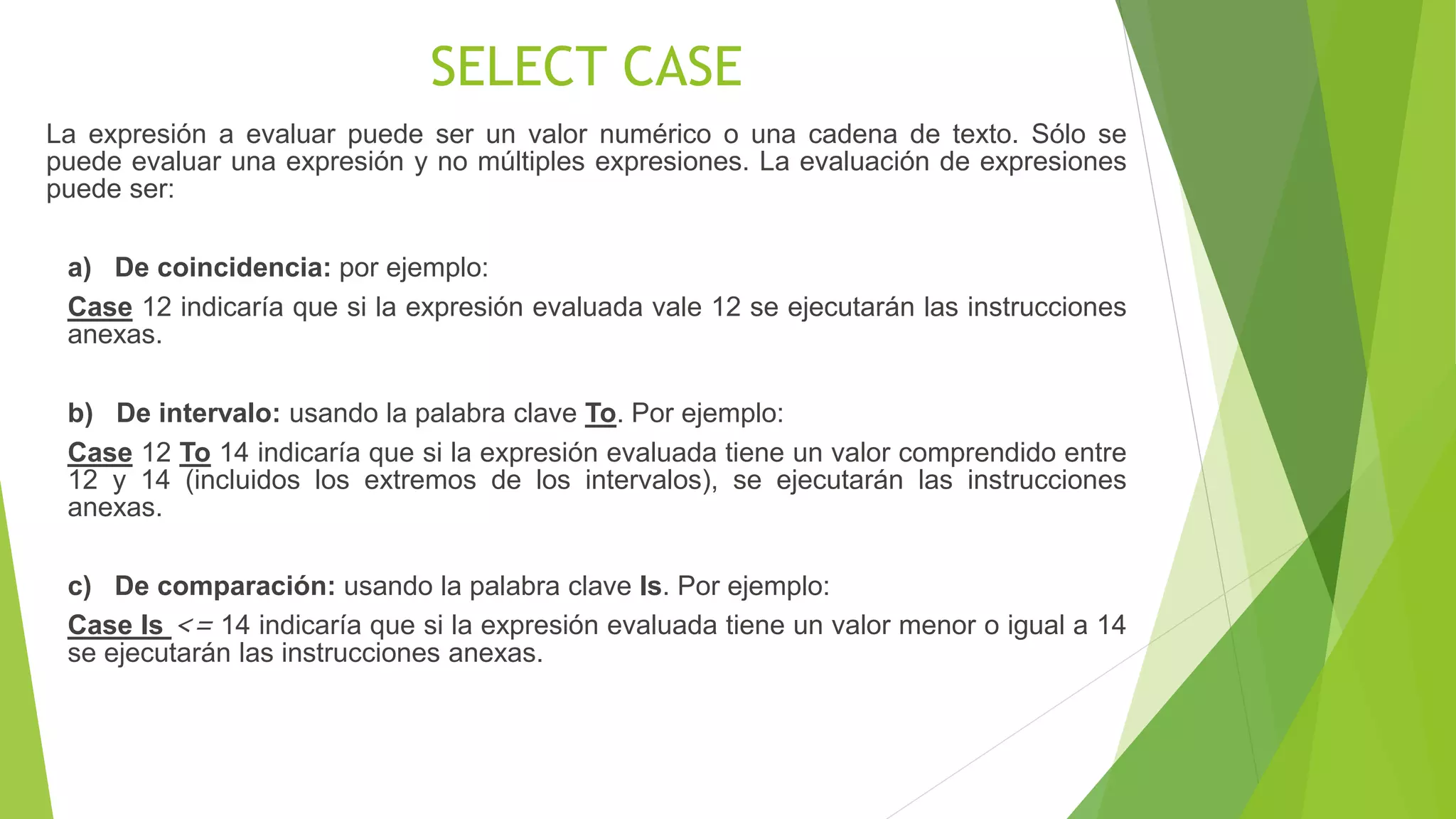 SELECT CASE
La expresión a evaluar puede ser un valor numérico o una cadena de texto. Sólo se
puede evaluar una expresión y no múltiples expresiones. La evaluación de expresiones
puede ser:
a) De coincidencia: por ejemplo:
Case 12 indicaría que si la expresión evaluada vale 12 se ejecutarán las instrucciones
anexas.
b) De intervalo: usando la palabra clave To. Por ejemplo:
Case 12 To 14 indicaría que si la expresión evaluada tiene un valor comprendido entre
12 y 14 (incluidos los extremos de los intervalos), se ejecutarán las instrucciones
anexas.
c) De comparación: usando la palabra clave Is. Por ejemplo:
Case Is <= 14 indicaría que si la expresión evaluada tiene un valor menor o igual a 14
se ejecutarán las instrucciones anexas.
 