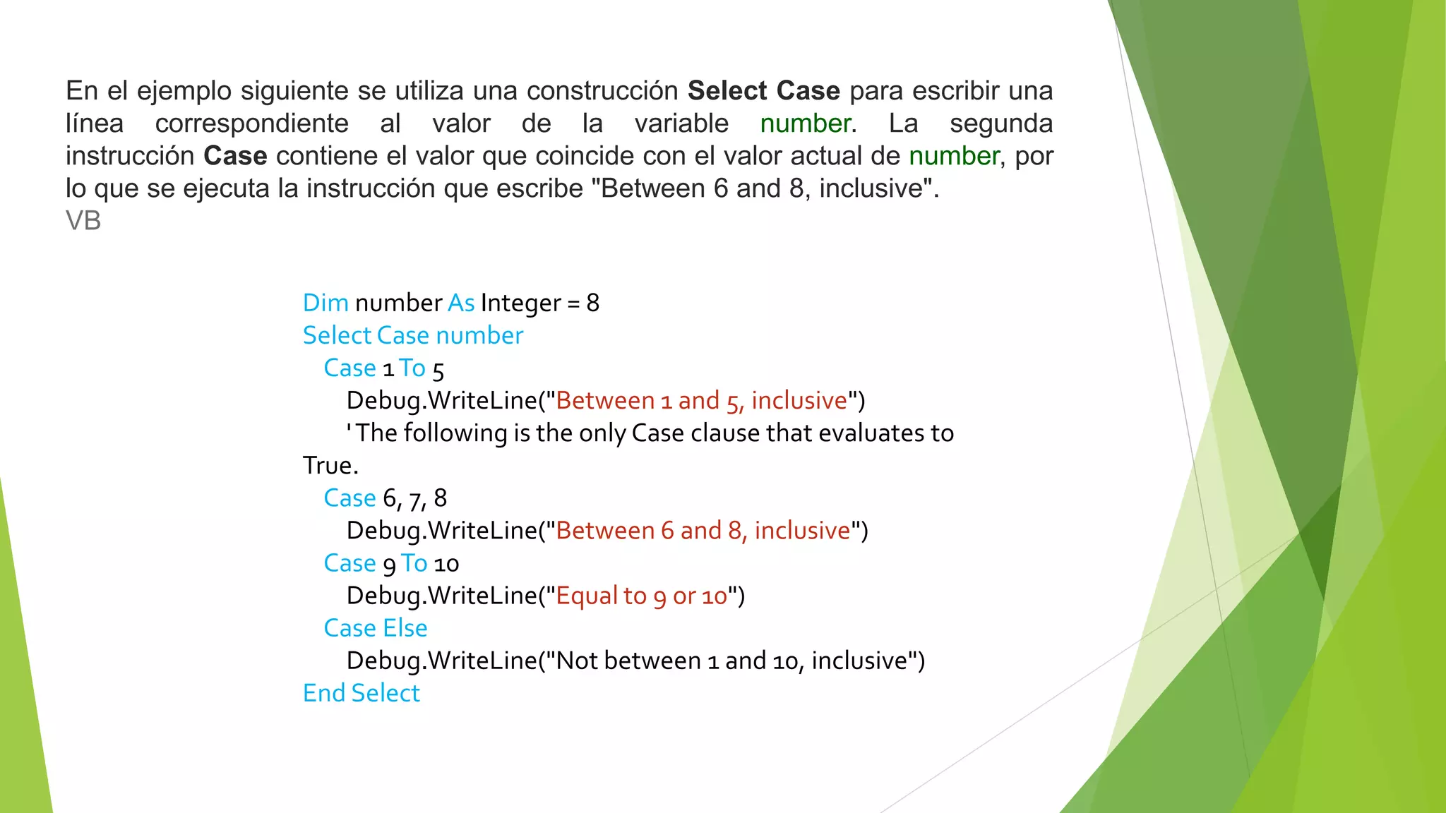 En el ejemplo siguiente se utiliza una construcción Select Case para escribir una
línea correspondiente al valor de la variable number. La segunda
instrucción Case contiene el valor que coincide con el valor actual de number, por
lo que se ejecuta la instrucción que escribe "Between 6 and 8, inclusive".
VB
Dim number As Integer = 8
Select Case number
Case 1To 5
Debug.WriteLine("Between 1 and 5, inclusive")
'The following is the only Case clause that evaluates to
True.
Case 6, 7, 8
Debug.WriteLine("Between 6 and 8, inclusive")
Case 9To 10
Debug.WriteLine("Equal to 9 or 10")
Case Else
Debug.WriteLine("Not between 1 and 10, inclusive")
End Select
 