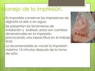 Manejo de la impresión.
 Es imposible conservar las impresiones de
  alginato al aire o en agua.
 Se presentan los fenómenos de
  imbibición y sinéresis ,estos son cambios
  dimensionales en la impresión
  provocando una inexactitud en el trabajo
  final.
 Lo recomendable es vaciar la impresión
  máximo 15 minutos después de la toma
  de esta.
 