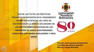 USO DE LAS TIC EN LAS PRÁCTICAS
PEDAGÓGICAS DOCENTES EN EL PENSAMIENTO
GEOMÉTRICO ESPACIAL DEL ÁREA DE
MATEMÁTICA EN LA BÁSICA SECUNDARIA EN
LAS INSTITUCIONES EDUCATIVAS DE LOS
MUNICIPIOS DE ANDES (SAN FERNANDO)
CIUDAD BOLIVAR (MARIA AUXILIADORA Y ANZÁ
(ANZÁ)
Claudia Janet Agudelo Bustamante
Lina Marcela Alcaraz Guzmán
Marjory Vargas Montaño
 