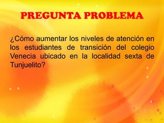 PREGUNTA PROBLEMA
¿Cómo aumentar los niveles de atención en
los estudiantes de transición del colegio
Venecia ubicado en la localidad sexta de
Tunjuelito?
 