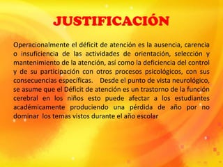 JUSTIFICACIÓN
Operacionalmente el déficit de atención es la ausencia, carencia
o insuficiencia de las actividades de orientación, selección y
mantenimiento de la atención, así como la deficiencia del control
y de su participación con otros procesos psicológicos, con sus
consecuencias específicas. Desde el punto de vista neurológico,
se asume que el Déficit de atención es un trastorno de la función
cerebral en los niños esto puede afectar a los estudiantes
académicamente produciendo una pérdida de año por no
dominar los temas vistos durante el año escolar
 