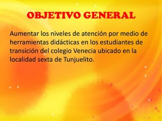 OBJETIVO GENERAL
Aumentar los niveles de atención por medio de
herramientas didácticas en los estudiantes de
transición del colegio Venecia ubicado en la
localidad sexta de Tunjuelito.
 