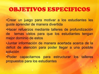 OBJETIVOS ESPECIFICOS
•Crear un juego para motivar a los estudiantes les
guste aprender de manera divertida
•Hacer refuerzos mediante talleres de profundización
de temas vistos para que los estudiantes tengan
mejor dominio de estos
•Juntar información de manera acertada acerca de la
déficit de atención para poder llegar a una posible
solución
•Poder capacitarnos para estructurar los talleres
propuestos para los estudiantes
 