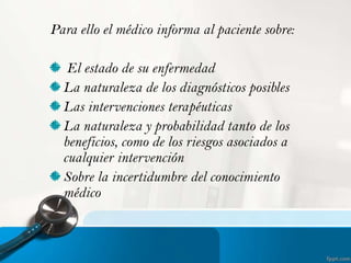 Para ello el médico informa al paciente sobre:
El estado de su enfermedad
La naturaleza de los diagnósticos posibles
Las intervenciones terapéuticas
La naturaleza y probabilidad tanto de los
beneficios, como de los riesgos asociados a
cualquier intervención
Sobre la incertidumbre del conocimiento
médico

 