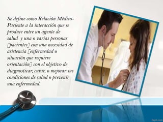 Se define como Relación MédicoPaciente a la interacción que se
produce entre un agente de
salud y una o varias personas
[pacientes] con una necesidad de
asistencia [enfermedad o
situación que requiere
orientación] con el objetivo de
diagnosticar, curar, o mejorar sus
condiciones de salud o prevenir
una enfermedad.

 