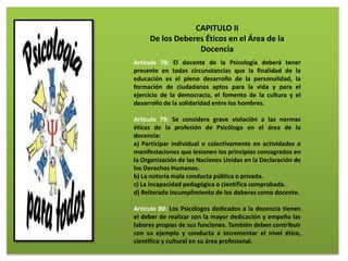 CAPITULO II
De los Deberes Éticos en el Área de la
Docencia
Artículo 78: El docente de la Psicología deberá tener
presente en todas circunstancias que la finalidad de la
educación es el pleno desarrollo de la personalidad, la
formación de ciudadanos aptos para la vida y para el
ejercicio de la democracia, el fomento de la cultura y el
desarrollo de la solidaridad entre los hombres.
Artículo 79: Se considera grave violación a las normas
éticas de la profesión de Psicólogo en el área de la
docencia:
a) Participar individual o colectivamente en actividades o
manifestaciones que lesionen los principios consagrados en
la Organización de las Naciones Unidas en la Declaración de
los Derechos Humanos.
b) La notoria mala conducta pública o privada.
c) La incapacidad pedagógica o científica comprobada.
d) Reiterado incumplimiento de los deberes como docente.
Artículo 80: Los Psicólogos dedicados a la docencia tienen
el deber de realizar con la mayor dedicación y empeño las
labores propias de sus funciones. También deben contribuir
con su ejemplo y conducta a incrementar el nivel ético,
científico y cultural en su área profesional.
 