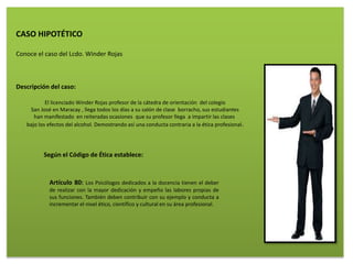 CASO HIPOTÉTICO
Conoce el caso del Lcdo. Winder Rojas
Descripción del caso:
El licenciado Winder Rojas profesor de la cátedra de orientación del colegio
San José en Maracay , llega todos los días a su salón de clase borracho, sus estudiantes
han manifestado en reiteradas ocasiones que su profesor llega a impartir las clases
bajo los efectos del alcohol. Demostrando así una conducta contraria a la ética profesional.
Según el Código de Ética establece:
Artículo 80: Los Psicólogos dedicados a la docencia tienen el deber
de realizar con la mayor dedicación y empeño las labores propias de
sus funciones. También deben contribuir con su ejemplo y conducta a
incrementar el nivel ético, científico y cultural en su área profesional.
 