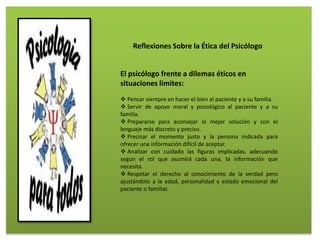 El psicólogo frente a dilemas éticos en
situaciones limites:
 Pensar siempre en hacer el bien al paciente y a su familia.
 Servir de apoyo moral y psicológico al paciente y a su
familia.
 Prepararse para aconsejar la mejor solución y con el
lenguaje más discreto y preciso.
 Precisar el momento justo y la persona indicada para
ofrecer una información difícil de aceptar.
 Analizar con cuidado las figuras implicadas, adecuando
según el rol que asumirá cada una, la información que
necesita.
 Respetar el derecho al conocimiento de la verdad pero
ajustándolo a la edad, personalidad y estado emocional del
paciente o familiar.
Reflexiones Sobre la Ética del Psicólogo
 