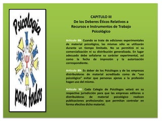 CAPITULO III
De los Deberes Éticos Relativos a
Recursos e Instrumentos de Trabajo
Psicológico
Artículo 88: Cuando se trate de ediciones experimentales
de material psicológico, las mismas sólo se utilizarán
durante un tiempo limitado. No se permitirá ni su
comercialización ni su distribución generalizada. En lugar
adecuado debe señalarse su carácter experimental, así
como la fecha de impresión y la autorización
correspondiente.
Artículo 89: Es deber de los Psicólogos y de las empresas
distribuidoras de material acreditado como de “uso
psicológico” evitar que personas ajenas a la profesión
hagan uso del mismo.
Artículo 90: Cada Colegio de Psicólogos velará en su
respectiva jurisdicción para que las empresas editoras o
distribuidoras de material psicológico realicen
publicaciones profesionales que permitan controlar en
forma efectiva dicho material.
 