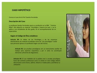 CASO HIPOTÉTICO
Conoce el caso de la Prof. Sandra Fernández
Descripción del Caso
La profesora Sandra Fernández ejerce su profesión en la EBN “ Eutimio
Ribas” ella adquirió un material Psicológico ( batería de test) y se lo
aplica a sus estudiantes de 6to grado, sin el acompañamiento de un
especialista.
Según el Código de Ética establece:
Artículo 89: Es deber de los Psicólogos y de las empresas
distribuidoras de material acreditado como de “uso psicológico” evitar
que personas ajenas a la profesión hagan uso del mismo.
Artículo 92: Las pruebas psicológicas son un instrumento auxiliar de
trabajo para aspectos específicos y por sí solos no constituyen
elemento suficiente de diagnóstico.
Artículo 94: El uso indebido de la palabra test o prueba psicológica
fuera del contexto profesional como se señala en este Código deberá
denunciarse como lesivo, dañino, falsario e inadecuado y prohibirse su
utilización.
 