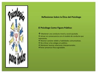 El Psicólogo Como Figura Pública:
 Mantener una conducta moral y social ajustada.
 Actuar en consecuencia con el modelo de conducta que
representa.
 Mostrar carácter afable y habilidades comunicativas.
 No criticar a los colegas en público.
 Mantener buenas relaciones interpersonales.
Tener presencia física agradable.
Reflexiones Sobre la Ética del Psicólogo
 