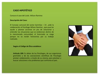 CASO HIPOTÉTICO
Conoce el caso del Licdo. Wilson Ramírez
Descripción del Caso:
El Consejo comunal del sector barinitas – 14 , pide la
colaboración al Psicólogo Wilson Ramírez , para que les
ayude a planear acciones en pro de solucionar y
entender las situaciones que se evidencian dentro de
la mencionada comunidad, el licenciado se niega
porque no va recibir honorarios por su trabajo
realizado.
Según el Código de Ética establece:
Artículo 100: Es deber de los Psicólogos, de sus organismos
gremiales y de las asociaciones científicas de Psicología
prestar colaboración, a través de su ciencia, para plantear y
buscar soluciones a los problemas que confronta el país.
 