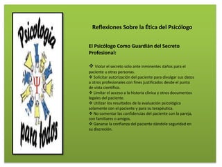 El Psicólogo Como Guardián del Secreto
Profesional:
 Violar el secreto solo ante inminentes daños para el
paciente u otras personas.
 Solicitar autorización del paciente para divulgar sus datos
a otros profesionales con fines justificados desde el punto
de vista científico.
 Limitar el acceso a la historia clínica y otros documentos
legales del paciente.
 Utilizar los resultados de la evaluación psicológica
solamente con el paciente y para su terapéutica.
 No comentar las confidencias del paciente con la pareja,
con familiares o amigos.
 Ganarse la confianza del paciente dándole seguridad en
su discreción.
Reflexiones Sobre la Ética del Psicólogo
 