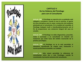 CAPITULO V
De los Deberes del Psicólogo
para con el Consultante
Artículo 106: El Psicólogo en ejercicio de su profesión está
obligado a considerar, cuando el caso lo amerite, el aporte
de otras disciplinas para la mejor conducción del problema
planteado por el consultante. En la medida de lo posible, el
Psicólogo trabajará multi e interdisciplinariamente con el
fin de proporcionar una asistencia integral del caso en
estudio.
Artículo 107: El Psicólogo no debe diagnosticar, prescribir,
tratar o aconsejar a un consultante en relación con
trastornos que estén fuera del ámbito reconocido de la
práctica psicológica.
Artículo 108: Al Psicólogo no se le está permitido el
abandono injustificado de ningún caso, evaluación o
asunto profesional sometido a su cuidado.
Artículo 110: Solo estará permitida la referencia de
consultantes entre dos o más Psicólogos cuando lo
recomiende el provecho exclusivo del consultante.
 