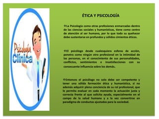 La Psicología como otras profesiones enmarcadas dentro
de las ciencias sociales y humanísticas, tiene como centro
de atención al ser humano, por lo que todo su quehacer
debe sustentarse en profundos y sólidos cimientos éticos.
El psicólogo desde cualesquiera esferas de acción,
penetra como ningún otro profesional en la intimidad de
las personas, en el conocimiento de sus personalidades,
conflictos, sentimientos e insatisfacciones con su
consecuente influencia sobre los demás.
Entonces el psicólogo no solo debe ser competente y
tener una sólida formación ética y humanística, si no
además adquirir plena conciencia de su rol profesional, que
le permita evaluar en cada momento la actuación justa y
correcta frente al que solicita ayuda, especialmente en el
campo de la salud humana y a la vez convertirse en
paradigma de conductas ajustadas para la sociedad.
ÉTICA Y PSICOLOGÍA
 