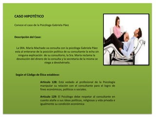 CASO HIPOTÉTICO
Conoce el caso de la Psicóloga Gabriela Páez
Descripción del Caso:
La SRA. María Machado va consulta con la psicóloga Gabriela Páez
esta al enterarse de la posición política de su consultante la echa sin
ninguna explicación de su consultorio, la Sra. María reclama la
devolución del dinero de la consulta y la secretaria de la misma se
niega a devolvérselo.
Según el Código de Ética establece:
Artículo 128: Está vedado al profesional de la Psicología
manipular su relación con el consultante para el logro de
fines económicos, políticos o sociales.
Artículo 129: El Psicólogo debe respetar al consultante en
cuanto atañe a sus ideas políticas, religiosas y vida privada e
igualmente su condición económica
 