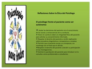 El psicólogo frente al paciente como ser
autónomo:
 Acatar las decisiones del paciente con el conocimiento
de las causas y consecuencias de su conducta.
 Tener en cuenta la edad y la integridad física del paciente
para solicitar su consentimiento informado.
 Respetar el derecho del paciente a recibir explicación
sobre procederes diagnósticos o terapéuticos a emplear.
 Permitir que el paciente escoja a su terapeuta y se
mantenga con el hasta que lo decida.
Respetar el derecho del paciente a decidir su participación
en las investigaciones.
 Solicitar la aprobación del paciente para introducir en la
consulta a otros profesionales o estudiantes.
Reflexiones Sobre la Ética del Psicólogo
 