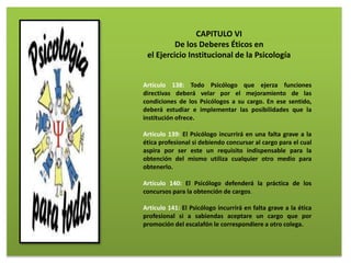 CAPITULO VI
De los Deberes Éticos en
el Ejercicio Institucional de la Psicología
Artículo 138: Todo Psicólogo que ejerza funciones
directivas deberá velar por el mejoramiento de las
condiciones de los Psicólogos a su cargo. En ese sentido,
deberá estudiar e implementar las posibilidades que la
institución ofrece.
Artículo 139: El Psicólogo incurrirá en una falta grave a la
ética profesional si debiendo concursar al cargo para el cual
aspira por ser este un requisito indispensable para la
obtención del mismo utiliza cualquier otro medio para
obtenerlo.
Artículo 140: El Psicólogo defenderá la práctica de los
concursos para la obtención de cargos.
Artículo 141: El Psicólogo incurrirá en falta grave a la ética
profesional si a sabiendas aceptare un cargo que por
promoción del escalafón le correspondiere a otro colega.
 
