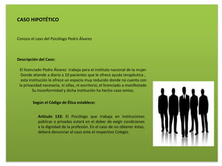 CASO HIPOTÉTICO
Conoce el caso del Psicólogo Pedro Álvarez
Descripción del Caso:
El licenciado Pedro Álvarez trabaja para el instituto nacional de la mujer
Donde atiende a diario a 10 pacientes que le ofrece ayuda terapéutica ,
esta institución le ofrece un espacio muy reducido donde no cuenta con
la privacidad necesaria, ni sillas, ni escritorio, el licenciado a manifestado
Su inconformidad y dicha institución ha hecho caso omiso.
Según el Código de Ética establece:
Artículo 133: El Psicólogo que trabaja en instituciones
públicas o privadas estará en el deber de exigir condiciones
a la dignidad de la profesión. En el caso de no obtener éstas,
deberá denunciar el caso ante el respectivo Colegio.
 