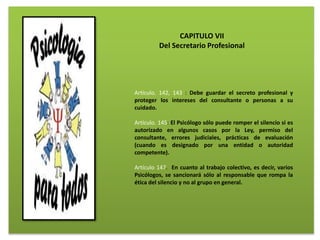 Artículo. 142, 143 : Debe guardar el secreto profesional y
proteger los intereses del consultante o personas a su
cuidado.
Artículo. 145: El Psicólogo sólo puede romper el silencio si es
autorizado en algunos casos por la Ley, permiso del
consultante, errores judiciales, prácticas de evaluación
(cuando es designado por una entidad o autoridad
competente).
Artículo 147. En cuanto al trabajo colectivo, es decir, varios
Psicólogos, se sancionará sólo al responsable que rompa la
ética del silencio y no al grupo en general.
CAPITULO VII
Del Secretario Profesional
 