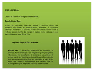 CASO HIPOTÉTICO
Conoce el caso del Psicólogo Lissette Romero
Descripción del Caso:
Trabaja en institución educativa ,atiende a personal obrero por
presentar indicadores de ansiedad-estrés, motivado a situaciones
laborales .posterior a la consulta realiza comentarios del caso con el
resto de los especialistas del equipo de trabajo frente a otras personas
que realizaban el aseo del servicio.
Según el Código de Ética establece:
Artículo 142: El secretario profesional es inherente al
ejercicio de la Psicología y es obligatorio para protegerlos
intereses de los consultantes o personas a su cuidado. El
secreto puede ser explícitamente exigido por el consultante
pero, aunque sea implícito debe ser inviolable. Se trata de un
deber que subsiste íntegramente aún después que el
Psicólogo ha dejado de prestar servicios al consultante.
 