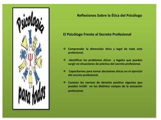 Reflexiones Sobre la Ética del Psicólogo
El Psicólogo Frente al Secreto Profesional
 Comprender la dimensión ética y legal de todo acto
profesional.
 Identificar los problemas éticos y legales que puedan
surgir en situaciones de práctica del secreto profesional.
 Capacitarnos para tomar decisiones éticas en el ejercicio
del secreto profesional.
 Conocer las normas de derecho positivo vigentes que
puedan incidir en los distintos campos de la actuación
profesional.
 