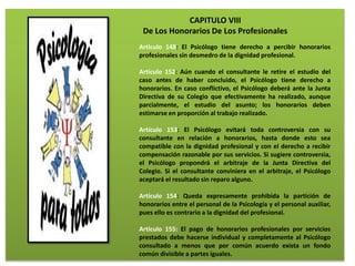 CAPITULO VIII
De Los Honorarios De Los Profesionales
Articulo 148: El Psicólogo tiene derecho a percibir honorarios
profesionales sin desmedro de la dignidad profesional.
Artículo 152: Aún cuando el consultante le retire el estudio del
caso antes de haber concluido, el Psicólogo tiene derecho a
honorarios. En caso conflictivo, el Psicólogo deberá ante la Junta
Directiva de su Colegio que efectivamente ha realizado, aunque
parcialmente, el estudio del asunto; los honorarios deben
estimarse en proporción al trabajo realizado.
Artículo 153: El Psicólogo evitará toda controversia con su
consultante en relación a honorarios, hasta donde esto sea
compatible con la dignidad profesional y con el derecho a recibir
compensación razonable por sus servicios. Si sugiere controversia,
el Psicólogo propondrá el arbitraje de la Junta Directiva del
Colegio. Si el consultante conviniera en el arbitraje, el Psicólogo
aceptará el resultado sin reparo alguno.
Artículo 154: Queda expresamente prohibida la partición de
honorarios entre el personal de la Psicología y el personal auxiliar,
pues ello es contrario a la dignidad del profesional.
Artículo 155: El pago de honorarios profesionales por servicios
prestados debe hacerse individual y completamente al Psicólogo
consultado a menos que por común acuerdo exista un fondo
común divisible a partes iguales.
 