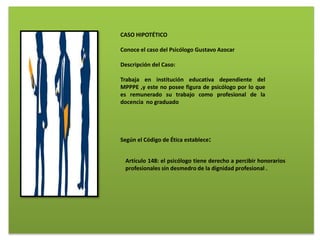 CASO HIPOTÉTICO
Conoce el caso del Psicólogo Gustavo Azocar
Descripción del Caso:
Trabaja en institución educativa dependiente del
MPPPE ,y este no posee figura de psicólogo por lo que
es remunerado su trabajo como profesional de la
docencia no graduado
Según el Código de Ética establece:
Artículo 148: el psicólogo tiene derecho a percibir honorarios
profesionales sin desmedro de la dignidad profesional .
 