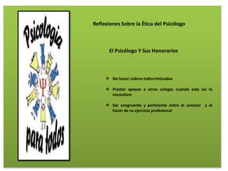 Reflexiones Sobre la Ética del Psicólogo
El Psicólogo Y Sus Honorarios
 No hacer cobros indiscriminados
 Prestar apoyos a otros colegas cuando este así lo
necesitare
 Ser congruente y pertinente entre el conocer y el
hacer de su ejercicio profesional
 