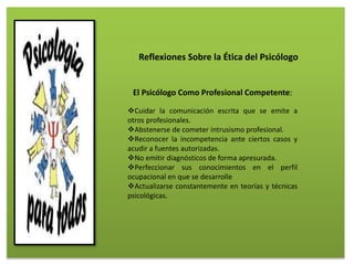 Reflexiones Sobre la Ética del Psicólogo
El Psicólogo Como Profesional Competente:
Cuidar la comunicación escrita que se emite a
otros profesionales.
Abstenerse de cometer intrusismo profesional.
Reconocer la incompetencia ante ciertos casos y
acudir a fuentes autorizadas.
No emitir diagnósticos de forma apresurada.
Perfeccionar sus conocimientos en el perfil
ocupacional en que se desarrolle
Actualizarse constantemente en teorías y técnicas
psicológicas.
 