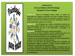 CAPITULO IX
De Los Deberes Del Psicólogo
Respecto A Sus Colegas
Artículo 159: Entre los Psicólogos deberá existir un espíritu de
fraternidad que enaltezca la profesión, así como un respeto mutuo. Se
abstendrá con el debido cuidado de expresiones maliciosas contra los
colegas y de aludir a antecedentes personales, ideológicos, políticos o
de otra naturaleza respecto a los mismos.
Artículo 170: Los Psicólogos que reciban consultantes referidos por
otro colega deberán informar por escrito al colega remitente todo lo
relativo al estudio del caso, a las indicaciones o estrategias y al
resultado de los mismos.
Artículo 171: Se reputen hechos de competencia desleal:
a) La oferta de servicios mediante anuncios publicitarios que no se
ajusten a las pautas señaladas en los artículos 36, 37, 38 y 39.
b) Percibir honorarios inferiores a las cantidades usuales.
c) Cobrar por los servicios prestados dentro del horario destinado por
contrato a una institución o servicio de salud.
d) Hacer uso, para fines del ejercicio privado de la profesión, de
instrumentos, equipos, personal y demás recursos propios de la
institución o servicio que le haya contratado.
e) Derivar consultantes de institutos públicos o privados para los
cuales preste servicio el Psicólogo, para atenderlos con fines de lucro
en su propio establecimiento, salvo solicitud expresa del consultante o
de sus familiares.
 