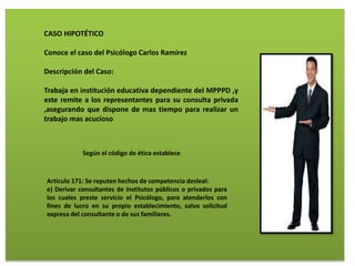 CASO HIPOTÉTICO
Conoce el caso del Psicólogo Carlos Ramírez
Descripción del Caso:
Trabaja en institución educativa dependiente del MPPPD ,y
este remite a los representantes para su consulta privada
,asegurando que dispone de mas tiempo para realizar un
trabajo mas acucioso
Según el código de ética establece
Artículo 171: Se reputen hechos de competencia desleal:
e) Derivar consultantes de institutos públicos o privados para
los cuales preste servicio el Psicólogo, para atenderlos con
fines de lucro en su propio establecimiento, salvo solicitud
expresa del consultante o de sus familiares.
 