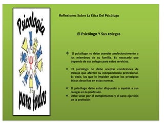Reflexiones Sobre La Ética Del Psicólogo
El Psicólogo Y Sus colegas
 El psicólogo no debe atender profesionalmente a
los miembros de su familia. Es necesario que
dependa de sus colegas para estos servicios.
 El psicólogo no debe aceptar condiciones de
trabajo que afecten su independencia profesional.
Es decir, las que le impiden aplicar los principios
éticos descritos en estas normas.
 El psicólogo debe estar dispuesto a ayudar a sus
colegas en la profesión.
 Debe velar por el cumplimiento y el sano ejercicio
de la profesión
 